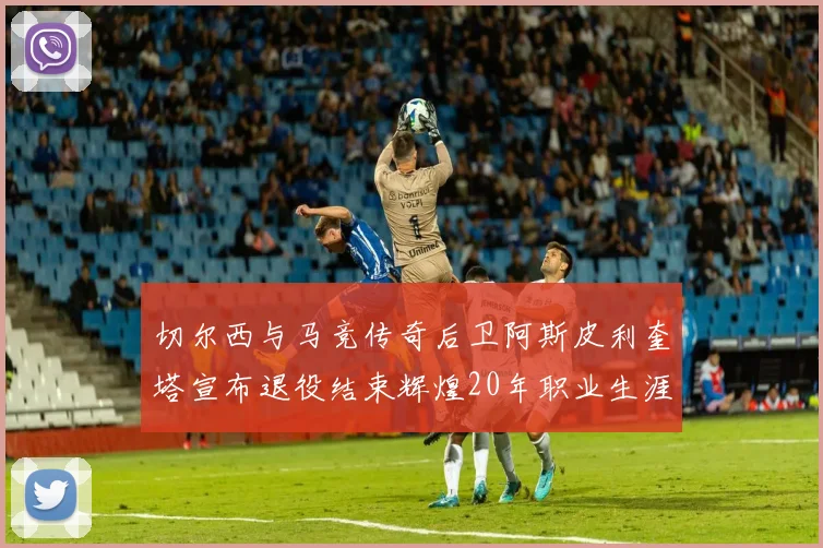 切尔西与马竞传奇后卫阿斯皮利奎塔宣布退役结束辉煌20年职业生涯