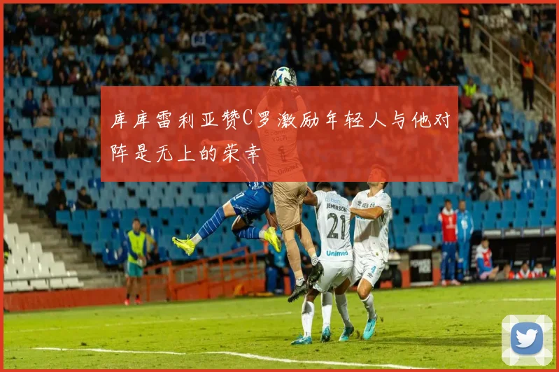 库库雷利亚赞C罗激励年轻人与他对阵是无上的荣幸