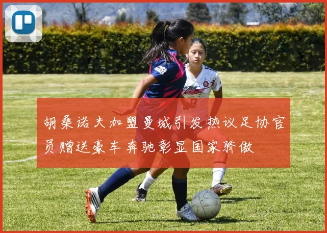 胡桑诺夫加盟曼城引发热议足协官员赠送豪车奔驰彰显国家骄傲