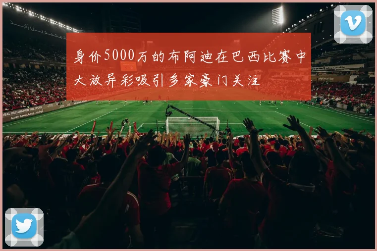 身价5000万的布阿迪在巴西比赛中大放异彩吸引多家豪门关注