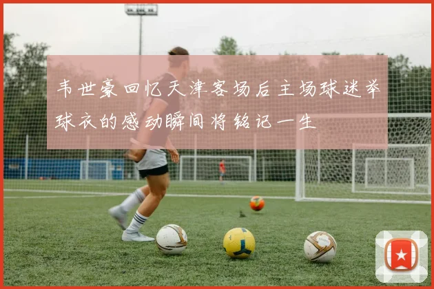 韦世豪回忆天津客场后主场球迷举球衣的感动瞬间将铭记一生