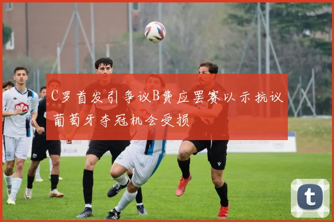 C罗首发引争议B费应罢赛以示抗议葡萄牙夺冠机会受损