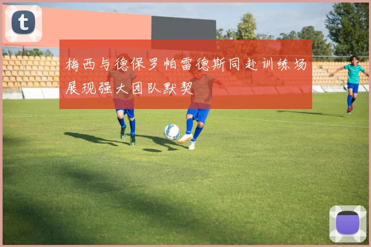梅西与德保罗帕雷德斯同赴训练场展现强大团队默契