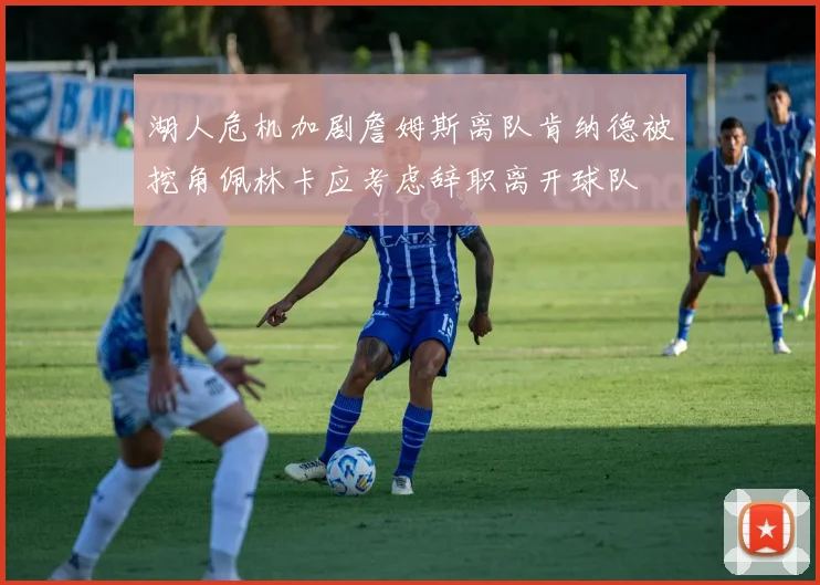 湖人危机加剧詹姆斯离队肯纳德被挖角佩林卡应考虑辞职离开球队