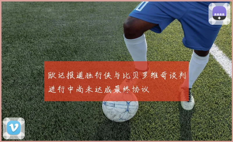欧记报道独行侠与比贝罗维奇谈判进行中尚未达成最终协议