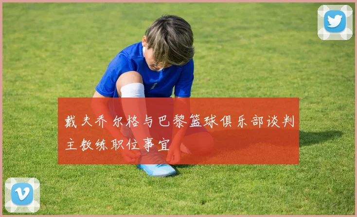 戴夫乔尔格与巴黎篮球俱乐部谈判主教练职位事宜