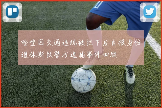 哈登因交通违规被拦下后自报身份遭休斯敦警方逮捕事件回顾