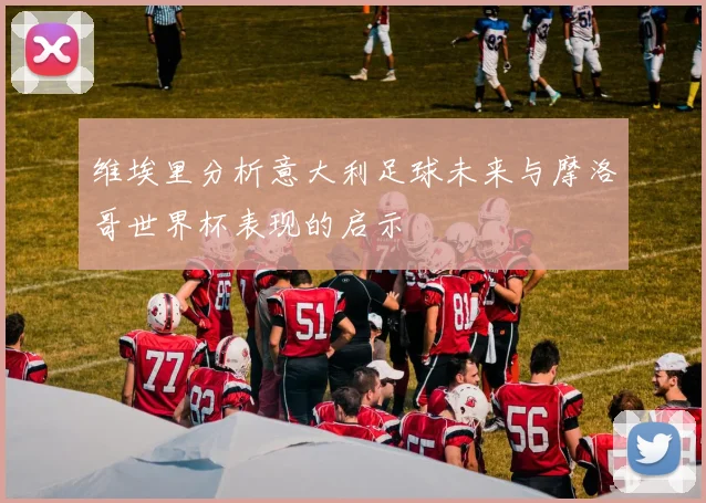 维埃里分析意大利足球未来与摩洛哥世界杯表现的启示
