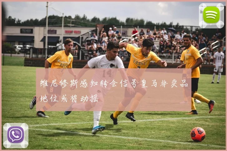 维尼修斯感知转会信号皇马非卖品地位或将动摇
