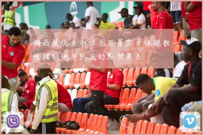 梅西展现亲和力无巨星架子体能教练揭秘他与队友的默契关系