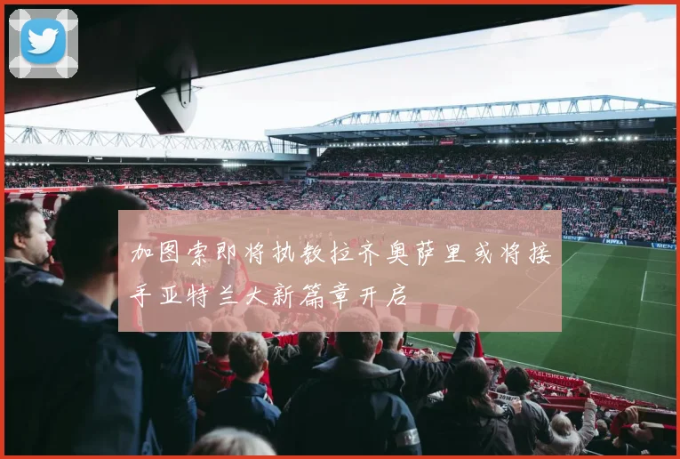加图索即将执教拉齐奥萨里或将接手亚特兰大新篇章开启
